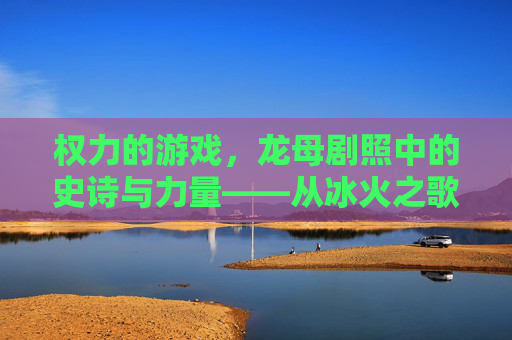 权力的游戏，龙母剧照中的史诗与力量——从冰火之歌到银幕的火焰与荣耀，权力的游戏，龙母剧照中的史诗与力量——从冰火之歌到银幕的火焰与荣耀