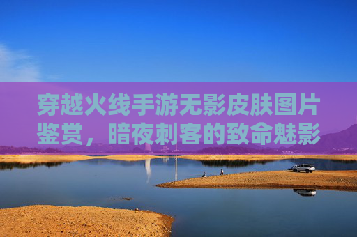 穿越火线手游无影皮肤图片鉴赏,暗夜刺客的致命魅影与技能展示