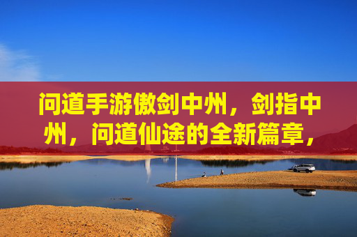 问道手游傲剑中州,剑指中州,问道仙途的全新篇章,问道手游傲剑中州,剑指中州,问道仙途的全新篇章