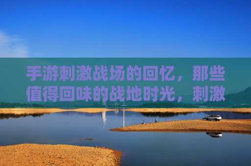 手游刺激战场的回忆，那些值得回味的战地时光，刺激战场手游的战地回忆，那些值得回味的时光