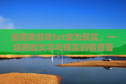当猎受游戏txt成为现实，一场跨越文字与现实的情感冒险，当猎受游戏txt成为现实，一场跨越文字与现实的情感冒险