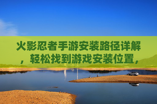 火影忍者手游安装路径详解，轻松找到游戏安装位置，解决游戏管理难题，火影忍者手游安装路径详解，轻松找到游戏安装位置，解决游戏管理难题