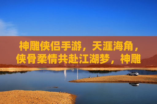 神雕侠侣手游,天涯海角,侠骨柔情共赴江湖梦,神雕侠侣手游,天涯海角,侠骨柔情共赴江湖梦