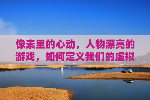 像素里的心动,人物漂亮的游戏,如何定义我们的虚拟审美与情感共鸣,像素里的心动,虚拟审美与情感共鸣的具象化——漂亮游戏人物的像素美学