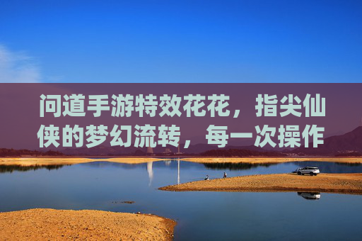 问道手游特效花花，指尖仙侠的梦幻流转，每一次操作都是视觉盛宴，问道手游特效，指尖仙侠的梦幻流转，每一次操作都是视觉盛宴