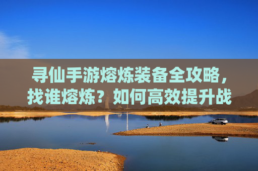 寻仙手游熔炼装备全攻略，找谁熔炼？如何高效提升战力？寻仙手游装备熔炼全攻略，找谁熔炼+高效提升战力技巧
