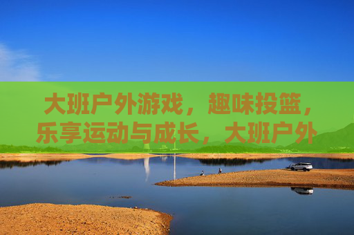 大班户外游戏，趣味投篮，乐享运动与成长，大班户外游戏，趣味投篮，乐享运动与成长
