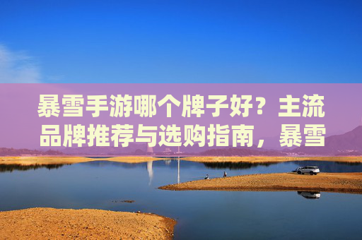 暴雪手游哪个牌子好?主流品牌推荐与选购指南,暴雪手游哪个牌子好?主流品牌推荐与选购指南