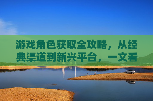 游戏角色获取全攻略,从经典渠道到新兴平台,一文看尽你的角色来源,游戏角色获取全攻略,从经典渠道到新兴平台,一文看尽你的角色来源
