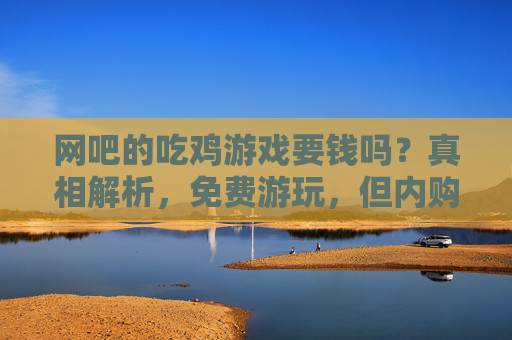 网吧的吃鸡游戏要钱吗？真相解析，免费游玩，但内购需谨慎，网吧的吃鸡游戏要钱吗？真相解析，免费游玩，内购需谨慎