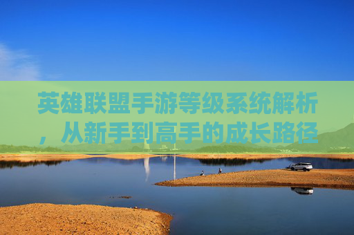 英雄联盟手游等级系统解析，从新手到高手的成长路径与意义，英雄联盟手游等级系统解析，从新手到高手的成长路径与意义