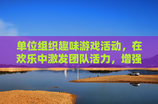 单位组织趣味游戏活动，在欢乐中激发团队活力，增强凝聚力，单位趣味游戏活动，在欢乐中激发团队活力，增强凝聚力
