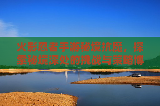 火影忍者手游秘境抗魔，探索秘境深处的挑战与策略博弈，火影忍者手游秘境抗魔，探索秘境深处的挑战与策略博弈