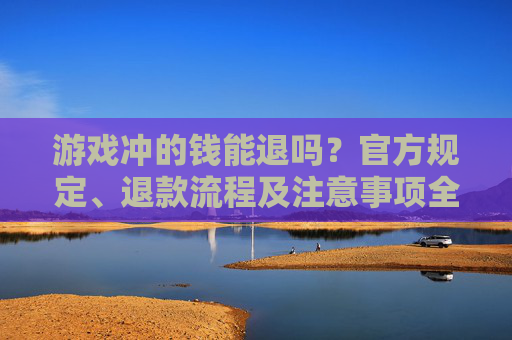游戏冲的钱能退吗？官方规定、退款流程及注意事项全解析，游戏冲的钱能退吗？官方规定、退款流程及注意事项全解析
