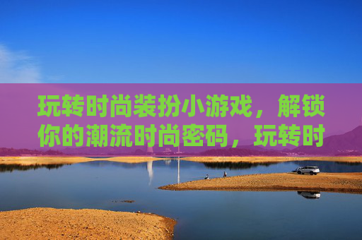 玩转时尚装扮小游戏,解锁你的潮流时尚密码,玩转时尚装扮小游戏,解锁你的潮流时尚密码
