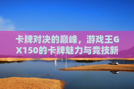卡牌对决的巅峰，游戏王GX150的卡牌魅力与竞技新篇章，卡牌对决的巅峰，游戏王GX150的卡牌魅力与竞技新篇章
