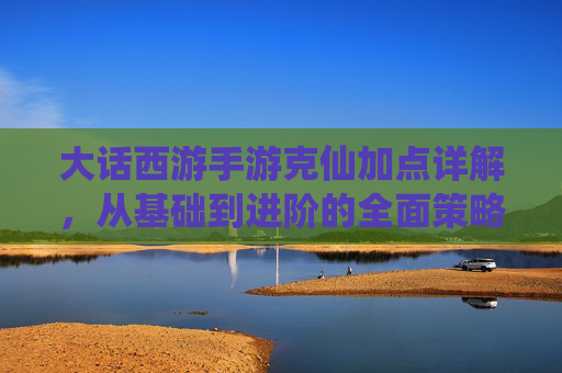 大话西游手游克仙加点详解，从基础到进阶的全面策略，大话西游手游克仙加点详解，从基础到进阶的全面策略