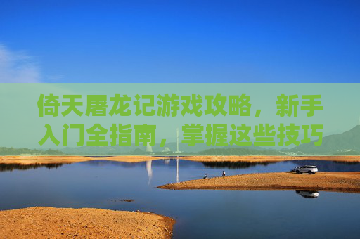 倚天屠龙记游戏攻略，新手入门全指南，掌握这些技巧轻松玩转武侠世界，倚天屠龙记新手入门全指南，掌握核心技巧，轻松玩转武侠世界