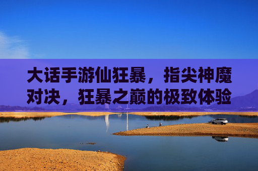 大话手游仙狂暴，指尖神魔对决，狂暴之巅的极致体验，大话手游仙狂暴，指尖神魔对决，狂暴之巅的极致体验