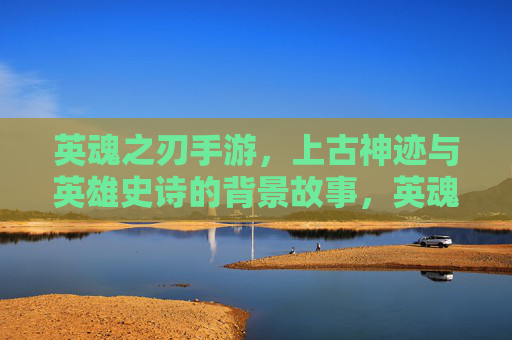 英魂之刃手游，上古神迹与英雄史诗的背景故事，英魂之刃手游，上古神迹与英雄史诗的背景故事