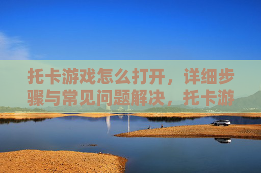托卡游戏怎么打开，详细步骤与常见问题解决，托卡游戏打开方法详解，详细步骤与常见问题解决