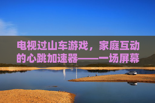 电视过山车游戏，家庭互动的心跳加速器——一场屏幕里的刺激与欢笑，电视过山车游戏，家庭互动的心跳加速器——一场屏幕里的刺激与欢笑