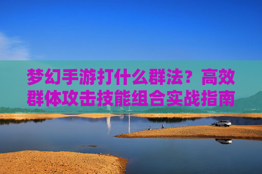 梦幻手游打什么群法？高效群体攻击技能组合实战指南，梦幻手游高效群体攻击技能组合实战指南，打什么群法？