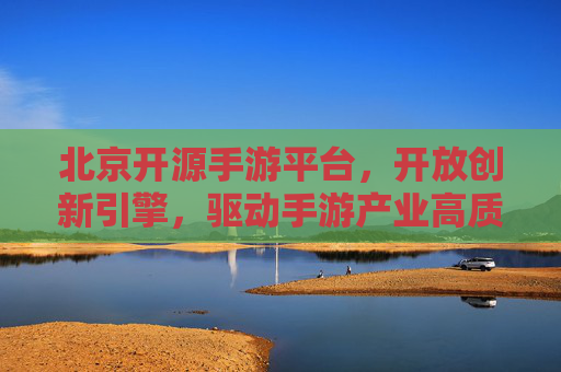 北京开源手游平台，开放创新引擎，驱动手游产业高质量发展，北京开源手游平台，开放创新引擎，驱动手游产业高质量发展