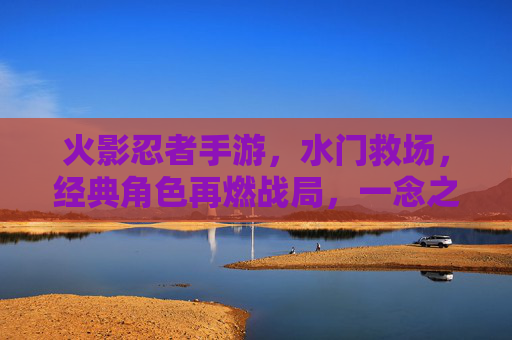 火影忍者手游，水门救场，经典角色再燃战局，一念之间扭转乾坤，火影忍者手游，水门救场再燃战局，经典角色一念扭转乾坤