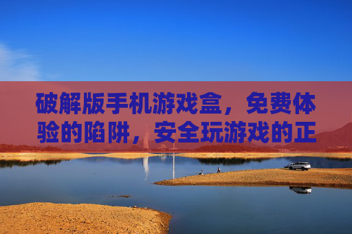 破解版手机游戏盒，免费体验的陷阱，安全玩游戏的正确打开方式，破解版手机游戏盒，免费体验的陷阱，安全玩游戏的正确打开方式