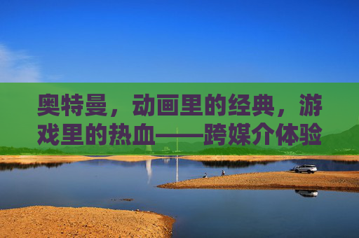 奥特曼，动画里的经典，游戏里的热血——跨媒介体验中的超级英雄魅力，奥特曼，动画的经典，游戏的热血——跨媒介体验中的超级英雄魅力