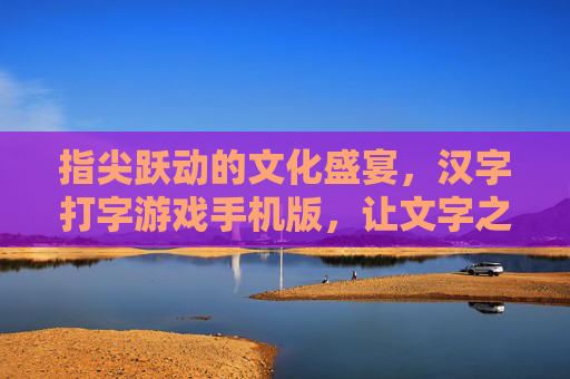 指尖跃动的文化盛宴,汉字打字游戏手机版,让文字之美融入日常,指尖跃动的文化盛宴,汉字打字游戏手机版,让文字之美融入日常