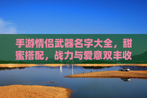 手游情侣武器名字大全,甜蜜搭配,战力与爱意双丰收,手游情侣武器名字大全,甜蜜搭配,战力与爱意双丰收