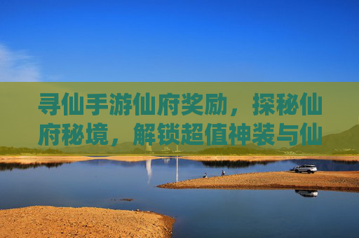 寻仙手游仙府奖励，探秘仙府秘境，解锁超值神装与仙法