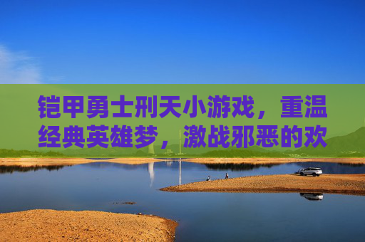 铠甲勇士刑天小游戏，重温经典英雄梦，激战邪恶的欢乐冒险，铠甲勇士刑天小游戏，重温经典英雄梦，激战邪恶的欢乐冒险