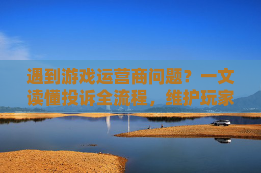 遇到游戏运营商问题?一文读懂投诉全流程,维护玩家权益指南,遇到游戏运营商问题?一文读懂投诉全流程,维护玩家权益指南