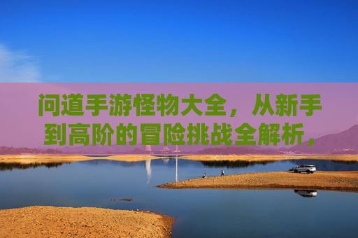 问道手游怪物大全，从新手到高阶的冒险挑战全解析，问道手游怪物大全，从新手到高阶的冒险挑战全解析