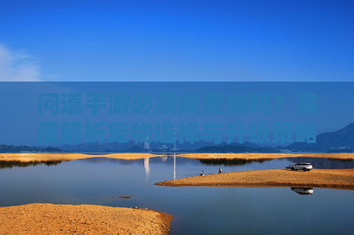 问道手游必须换宠物吗?深度解析宠物选择与升级策略,问道手游必须换宠物吗?深度解析宠物选择与升级策略