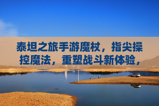 泰坦之旅手游魔杖,指尖操控魔法,重塑战斗新体验,泰坦之旅手游魔杖,指尖操控魔法,重塑战斗新体验