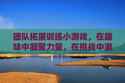 团队拓展训练小游戏,在趣味中凝聚力量,在挑战中激发潜能,团队拓展小游戏,在趣味中凝聚力量,在挑战中激发潜能