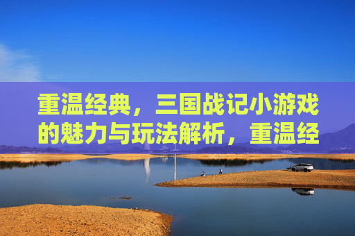重温经典，三国战记小游戏的魅力与玩法解析，重温经典，三国战记小游戏的魅力与玩法解析