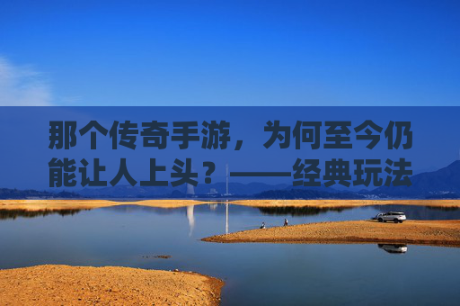 那个传奇手游,为何至今仍能让人上头?——经典玩法的永恒魅力