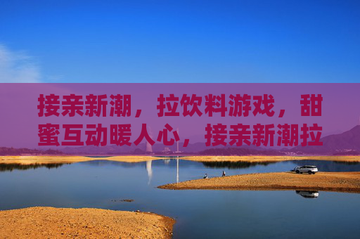 接亲新潮,拉饮料游戏,甜蜜互动暖人心,接亲新潮拉饮料游戏,甜蜜互动暖人心