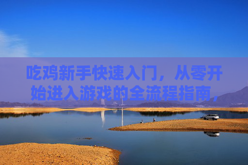 吃鸡新手快速入门，从零开始进入游戏的全流程指南，吃鸡新手快速入门，从零开始进入游戏的全流程指南