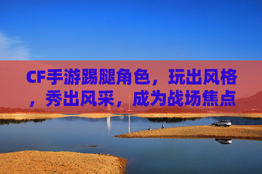 CF手游踢腿角色，玩出风格，秀出风采，成为战场焦点，CF手游踢腿角色，玩出风格，秀出风采，成为战场焦点