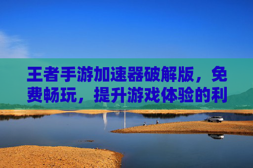 王者手游加速器破解版，免费畅玩，提升游戏体验的利器，王者手游加速器破解版，免费畅玩，一键提升游戏体验