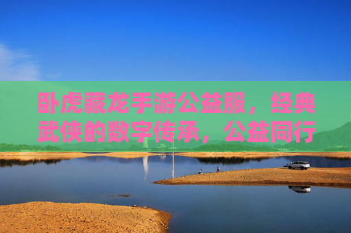 卧虎藏龙手游公益服，经典武侠的数字传承，公益同行，热血不减，卧虎藏龙手游公益服，经典武侠数字传承，公益同行热血不减