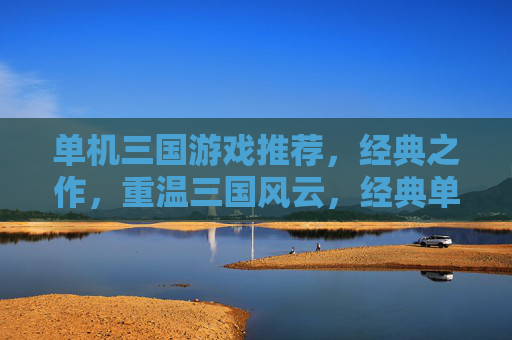 单机三国游戏推荐，经典之作，重温三国风云，经典单机三国游戏推荐，重温三国风云的巅峰之作