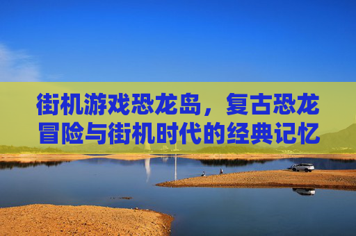 街机游戏恐龙岛,复古恐龙冒险与街机时代的经典记忆