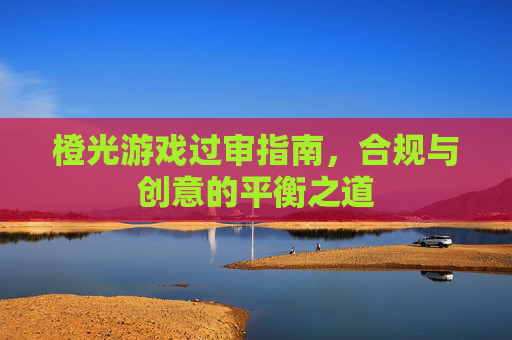 橙光游戏过审指南，合规与创意的平衡之道